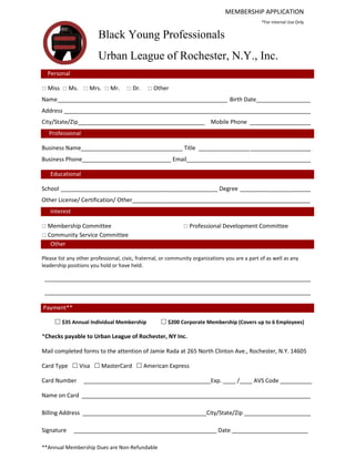 MEMBERSHIP APPLICATION
                                                                                                *For internal Use Only
Black Young
                        Black Young Professionals
                        Urban League of Rochester, N.Y., Inc.
  Personal

 Miss  Ms.  Mrs.  Mr.             Dr.     Other
Name _____________________________________________________ Birth Date_________________
Address _____________________________________________________________________________
City/State/Zip________________________________________ Mobile Phone ___________________
   Professional

Business Name________________________________ Title ________________ ___________________
Business Phone____________________________ Email_______________________________________

   Educational

School _________________________________________________ Degree ______________________
Other License/ Certification/ Other________________________________________________________
   Interest

 Membership Committee                                         Professional Development Committee
 Community Service Committee
   Other

Please list any other professional, civic, fraternal, or community organizations you are a part of as well as any
leadership positions you hold or have held.

 ___________________________________________________________________________________

 ___________________________________________________________________________________

Payment**

      $35 Annual Individual Membership              $200 Corporate Membership (Covers up to 6 Employees)

*Checks payable to Urban League of Rochester, NY Inc.

Mail completed forms to the attention of Jamie Rada at 265 North Clinton Ave., Rochester, N.Y. 14605

Card Type  Visa  MasterCard  American Express

Card Number       ________________________________________Exp. ____ /____ AVS Code __________

Name on Card ________________________________________________________________________

Billing Address _______________________________________City/State/Zip _____________________

Signature     _____________________________________________ Date ________________________

**Annual Membership Dues are Non-Refundable
 