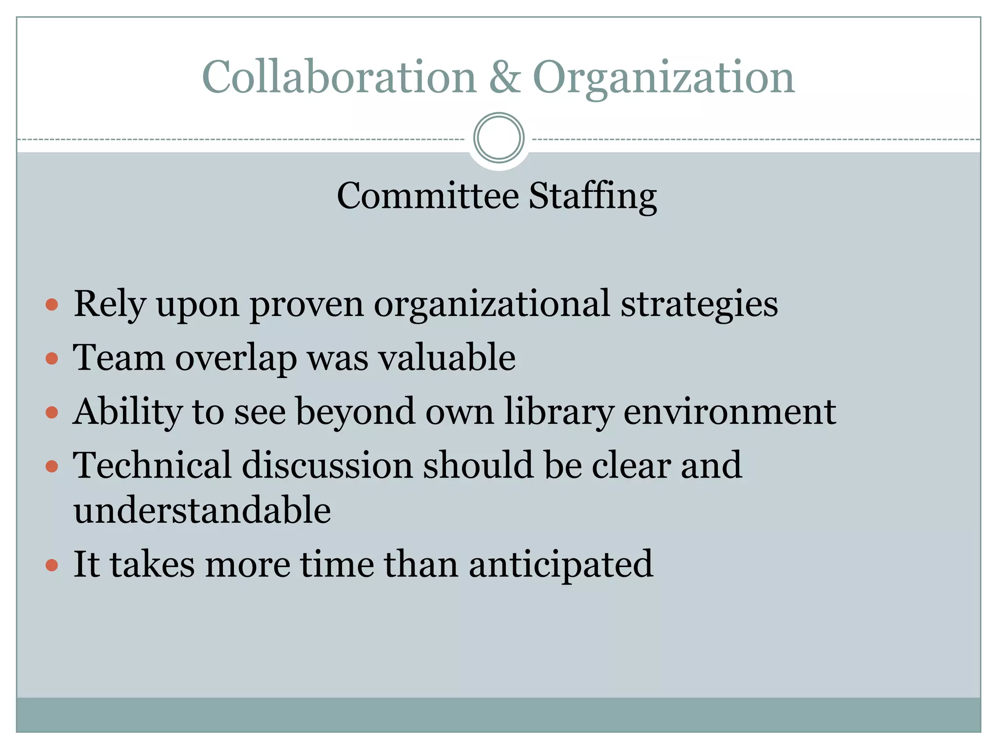 Collaboration & Organization

                 Committee Staffing

 Rely upon proven organizational strategies
 Team overlap was valuable
 Ability to see beyond own library environment
 Technical discussion should be clear and
  understandable
 It takes more time than anticipated
 