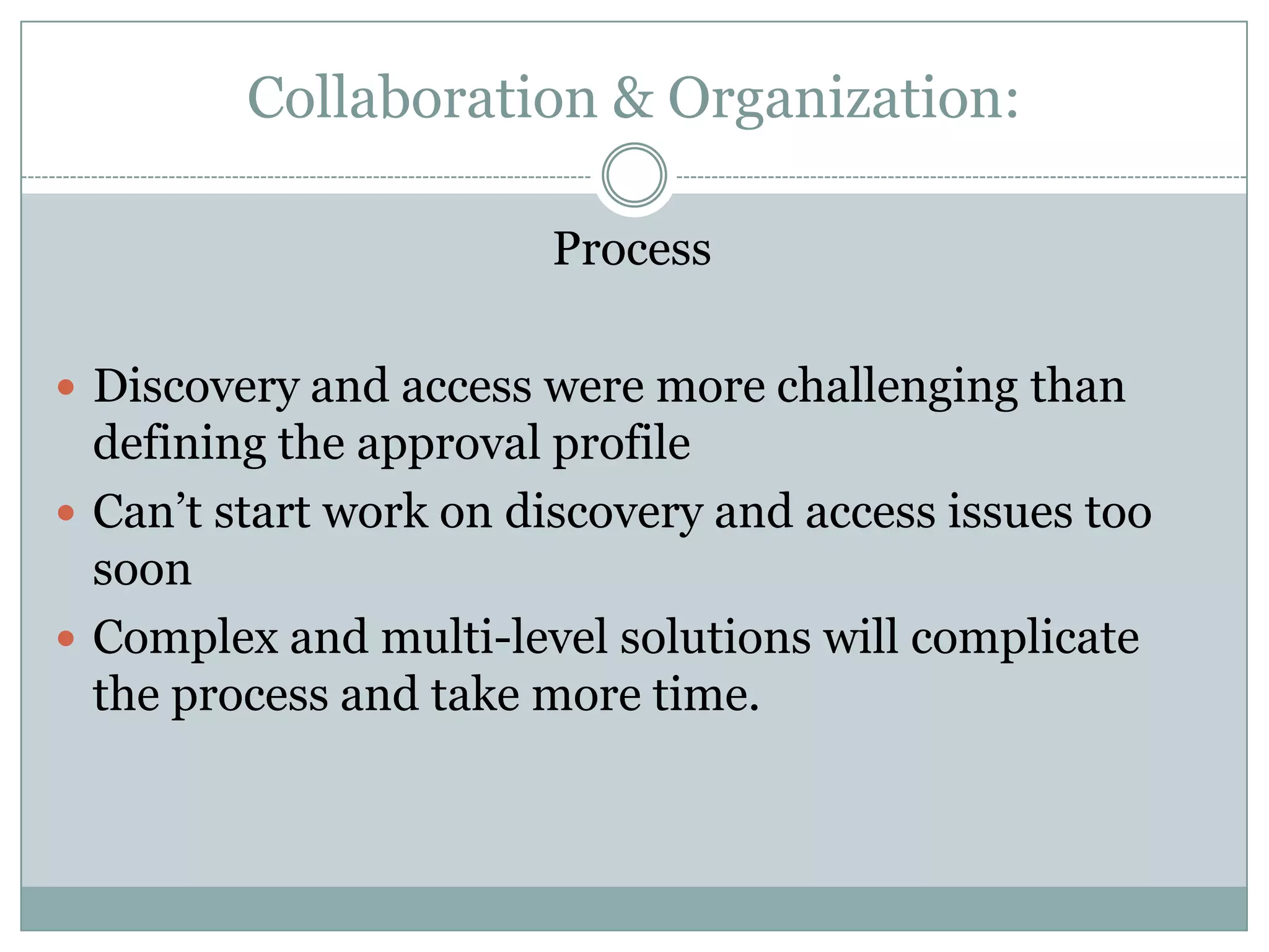Collaboration & Organization:

                        Process

 Discovery and access were more challenging than
  defining the approval profile
 Can’t start work on discovery and access issues too
  soon
 Complex and multi-level solutions will complicate
  the process and take more time.
 