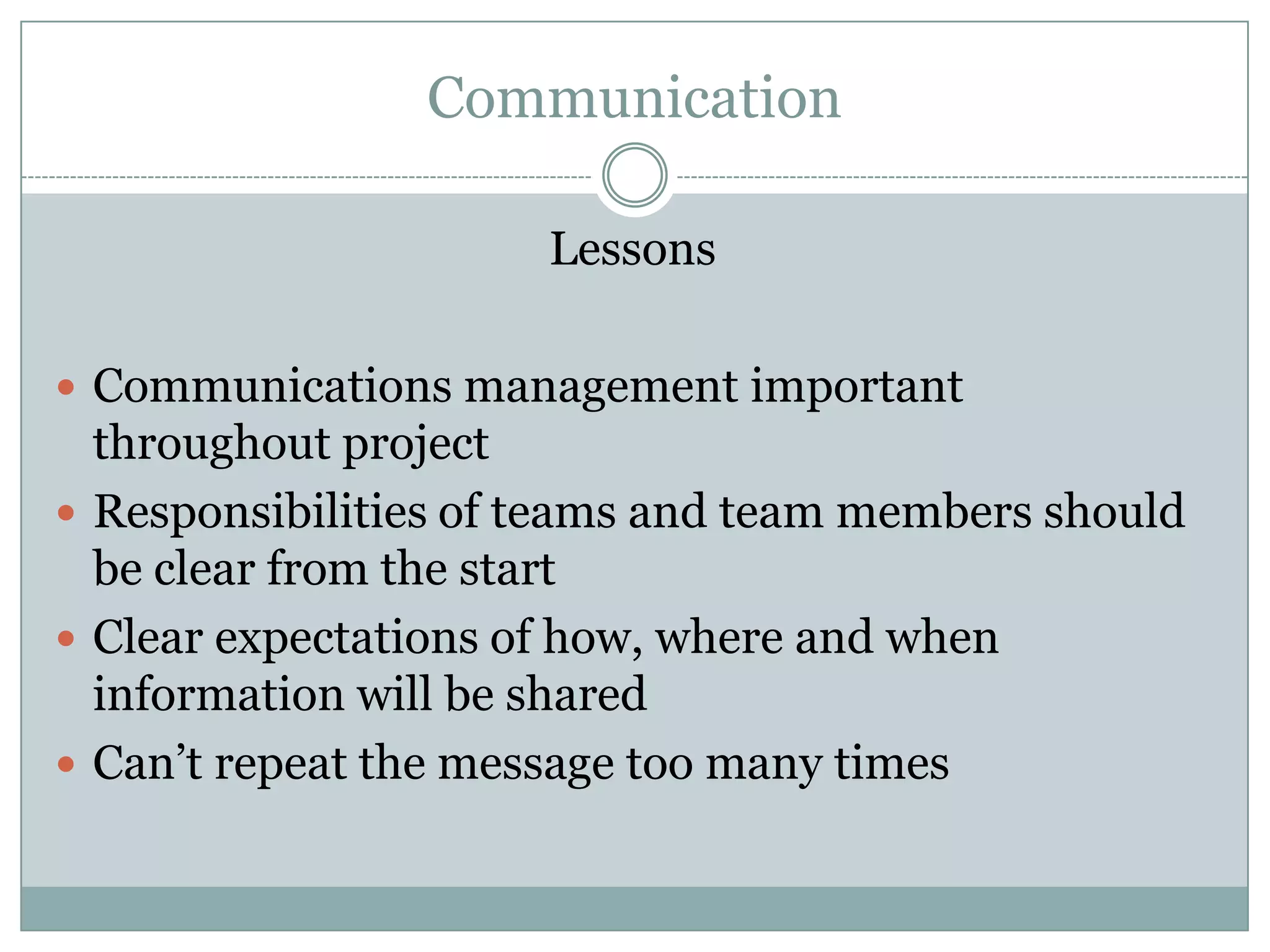 Communication

                      Lessons

 Communications management important
  throughout project
 Responsibilities of teams and team members should
  be clear from the start
 Clear expectations of how, where and when
  information will be shared
 Can’t repeat the message too many times
 