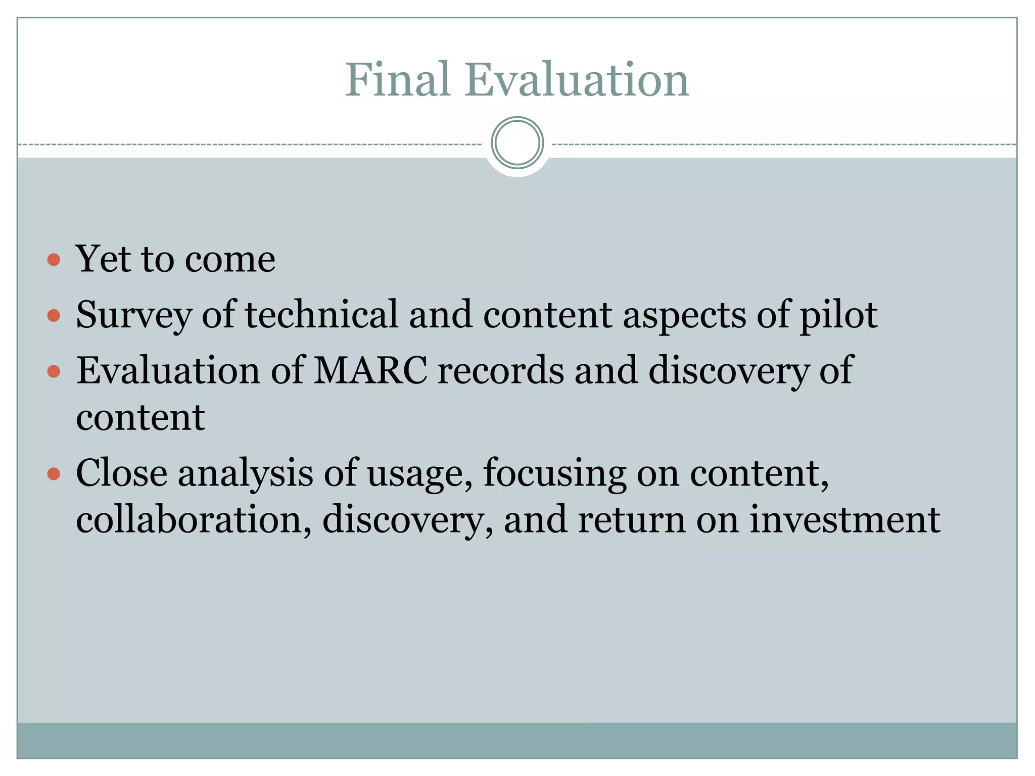 Final Evaluation


 Yet to come
 Survey of technical and content aspects of pilot
 Evaluation of MARC records and discovery of
  content
 Close analysis of usage, focusing on content,
  collaboration, discovery, and return on investment
 