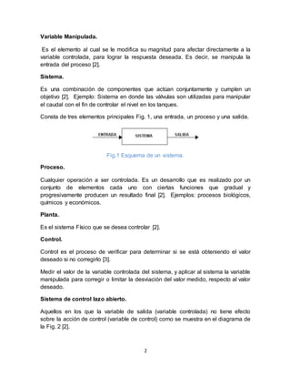 2
Variable Manipulada.
Es el elemento al cual se le modifica su magnitud para afectar directamente a la
variable controlada, para lograr la respuesta deseada. Es decir, se manipula la
entrada del proceso [2].
Sistema.
Es una combinación de componentes que actúan conjuntamente y cumplen un
objetivo [2]. Ejemplo: Sistema en donde las válvulas son utilizadas para manipular
el caudal con el fin de controlar el nivel en los tanques.
Consta de tres elementos principales Fig. 1, una entrada, un proceso y una salida.
Fig.1 Esquema de un sistema.
Proceso.
Cualquier operación a ser controlada. Es un desarrollo que es realizado por un
conjunto de elementos cada uno con ciertas funciones que gradual y
progresivamente producen un resultado final [2]. Ejemplos: procesos biológicos,
químicos y económicos.
Planta.
Es el sistema Físico que se desea controlar [2].
Control.
Control es el proceso de verificar para determinar si se está obteniendo el valor
deseado si no corregirlo [3].
Medir el valor de la variable controlada del sistema, y aplicar al sistema la variable
manipulada para corregir o limitar la desviación del valor medido, respecto al valor
deseado.
Sistema de control lazo abierto.
Aquellos en los que la variable de salida (variable controlada) no tiene efecto
sobre la acción de control (variable de control) como se muestra en el diagrama de
la Fig. 2 [2].
 