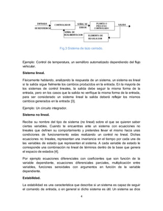 4
Fig.3 Sistema de lazo cerrado.
Ejemplo: Control de temperatura, un semáforo automatizado dependiendo del flujo
vehicular.
Sistema lineal.
Físicamente hablando, analizando la respuesta de un sistema, un sistema es lineal
si la salida sigue fielmente los cambios producidos en la entrada. En la mayoría de
los sistemas de control lineales, la salida debe seguir la misma forma de la
entrada, pero en los casos que la salida no verifique la misma forma de la entrada,
para ser considerado un sistema lineal la salida deberá reflejar los mismos
cambios generados en la entrada [3].
Ejemplo: Un circuito integrador.
Sistema no lineal.
Recibe su nombre del tipo de sistema (no lineal) sobre el que se quieren saber
ciertas variables. Cuando te encuentras ante un sistema con ecuaciones no
lineales que definen su comportamiento y pretendes llevar el mismo hacia unas
condiciones de funcionamiento estas realizando un control no lineal. Dichas
ecuaciones no lineales, representan una invariancia en el tiempo por cada una de
las variables de estado que representan el sistema. A cada variable de estado le
corresponde una combinación no lineal de términos dentro de la base que genera
el espacio de estados [4].
Por ejemplo ecuaciones diferenciales con coeficientes que son función de la
variable dependiente, ecuaciones diferenciales parciales, multiplicación entre
variables, funciones senoidales con argumentos en función de la variable
dependiente.
Estabilidad.
La estabilidad es una característica que describe si un sistema es capaz de seguir
el comando de entrada, o en general si dicho sistema es útil. Un sistema se dice
 
