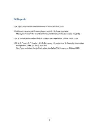6
Bibliografía
[1] K. Ogata,Ingenieíade control moderna,PearsonEducación,2003.
[2] «GlosarioInstrumentaciónde mediciónycontrol,» [Enlínea]. Available:
http://glosarios.servidor-alicante.com/instrumentacion. [Últimoacceso:2015 Mayo 05].
[3] J. A.Sánchez,Control Avanzadoode Procesos:TeoríayPráctica, Díaz de Santos,2003.
[4] I. M. A. Perez,I.A.P. HidalgoyB. E. P. Berenguer,«Departamentode ElectónicaAutomaticay
Bioingeniería,» 2008. [Enlínea].Available:
http://dea.unsj.edu.ar/control1b/teoria/unidad1y2.pdf.[Últimoacceso:05 Mayo 2015].
 