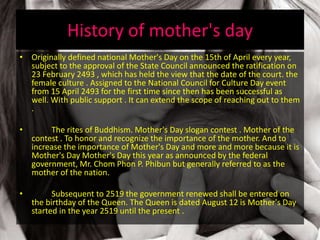 History of mother's day
• Originally defined national Mother's Day on the 15th of April every year,
subject to the approval of the State Council announced the ratification on
23 February 2493 , which has held the view that the date of the court. the
female culture . Assigned to the National Council for Culture Day event
from 15 April 2493 for the first time since then has been successful as
well. With public support . It can extend the scope of reaching out to them
.
• The rites of Buddhism. Mother's Day slogan contest . Mother of the
contest . To honor and recognize the importance of the mother. And to
increase the importance of Mother's Day and more and more because it is
Mother's Day Mother's Day this year as announced by the federal
government, Mr. Chom Phon P. Phibun but generally referred to as the
mother of the nation.
• Subsequent to 2519 the government renewed shall be entered on
the birthday of the Queen. The Queen is dated August 12 is Mother's Day
started in the year 2519 until the present .
 