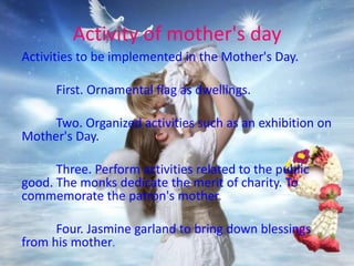 Activity of mother's day
Activities to be implemented in the Mother's Day.
First. Ornamental flag as dwellings.
Two. Organized activities such as an exhibition on
Mother's Day.
Three. Perform activities related to the public
good. The monks dedicate the merit of charity. To
commemorate the patron's mother.
Four. Jasmine garland to bring down blessings
from his mother.
 