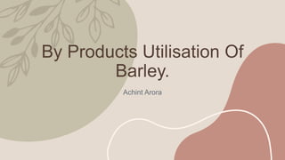 By Products Utilisation Of
Barley.
Achint Arora
 