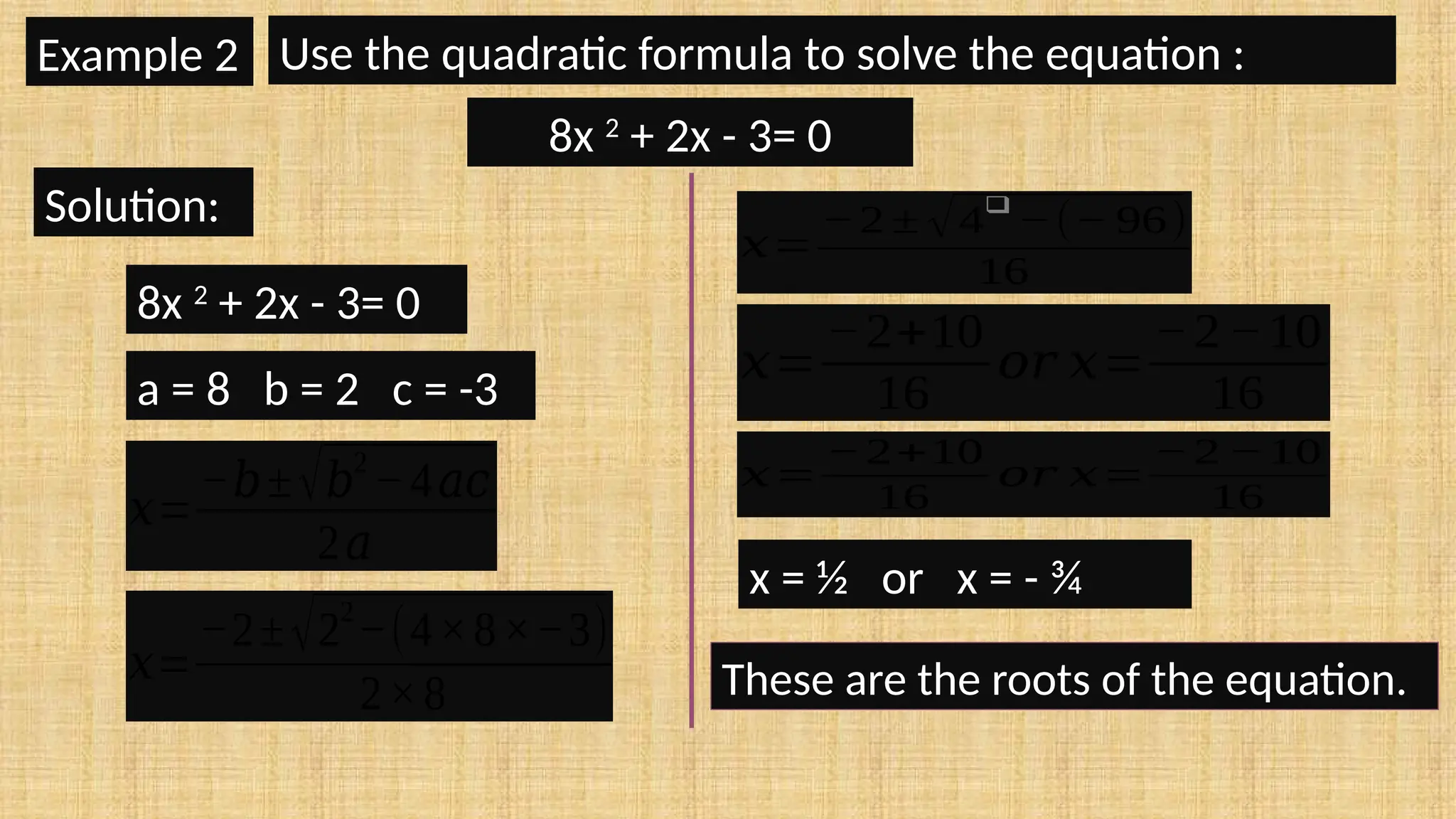 a = 8 b = 2 c = -3
𝑥=
−𝑏±√𝑏
2
−4𝑎𝑐
2𝑎
𝑥=
−2±√2
2
−(4×8×−3)
2×8
𝑥=
−2 ± √4
❑
−(− 96)
16
𝑥=
−2+10
16
𝑜𝑟 𝑥=
−2−10
16
𝑥=
−2+10
16
𝑜𝑟 𝑥=
−2 −10
16
x = ½ or x = - ¾
These are the roots of the equation.
Example 2 Use the quadratic formula to solve the equation :
8x 2
+ 2x - 3= 0
Solution:
8x 2
+ 2x - 3= 0
 