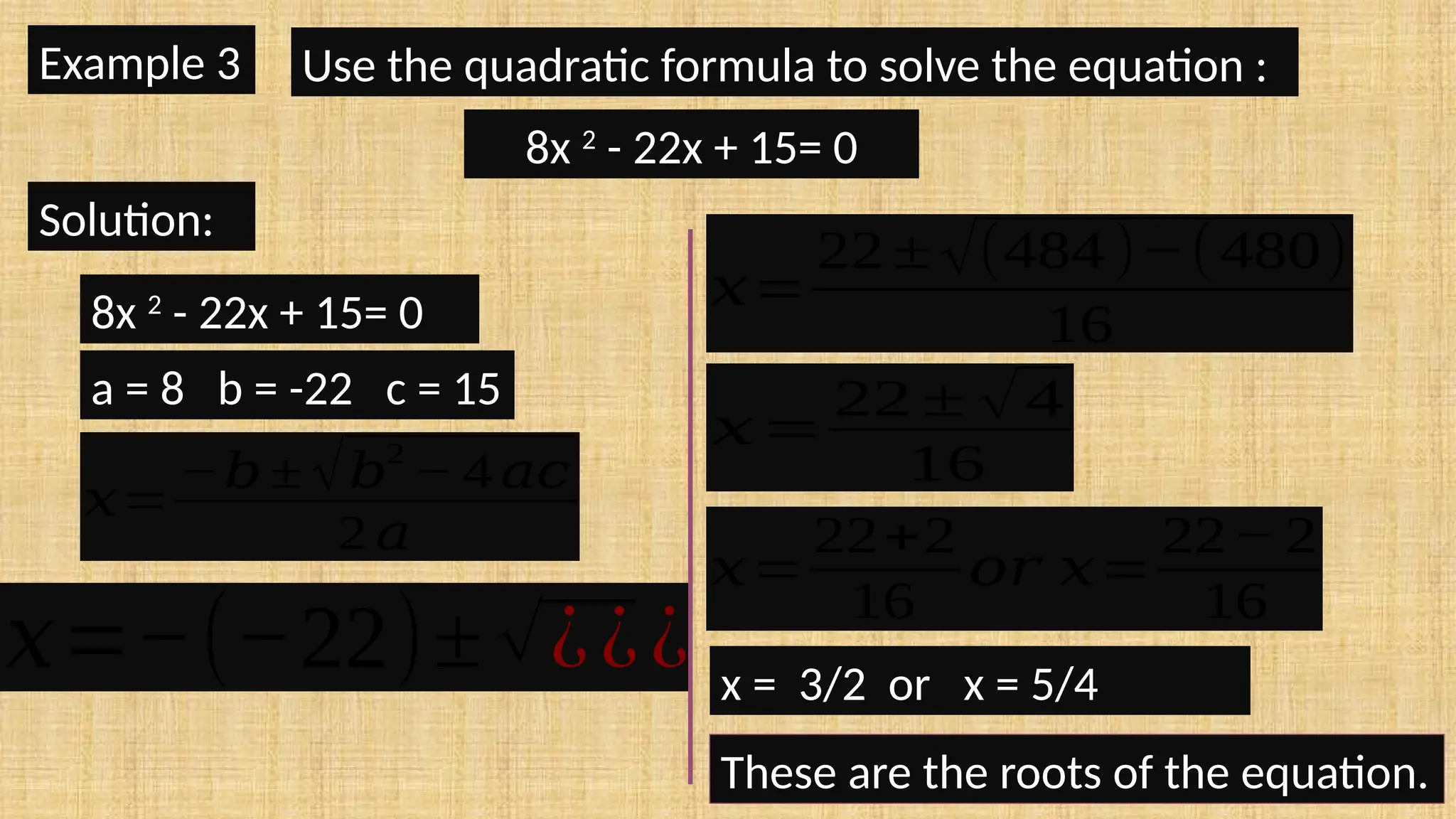 Example 3 Use the quadratic formula to solve the equation :
8x 2
- 22x + 15= 0
Solution:
8x 2
- 22x + 15= 0
a = 8 b = -22 c = 15
𝑥=
−𝑏± √𝑏
2
− 4 𝑎𝑐
2 𝑎
𝑥=−(−22)±√¿¿¿
𝑥=
22 ± √(484 )−(480)
16
𝑥=
22 ± √4
16
𝑥=
22+2
16
𝑜𝑟 𝑥=
22− 2
16
x = 3/2 or x = 5/4
These are the roots of the equation.
 