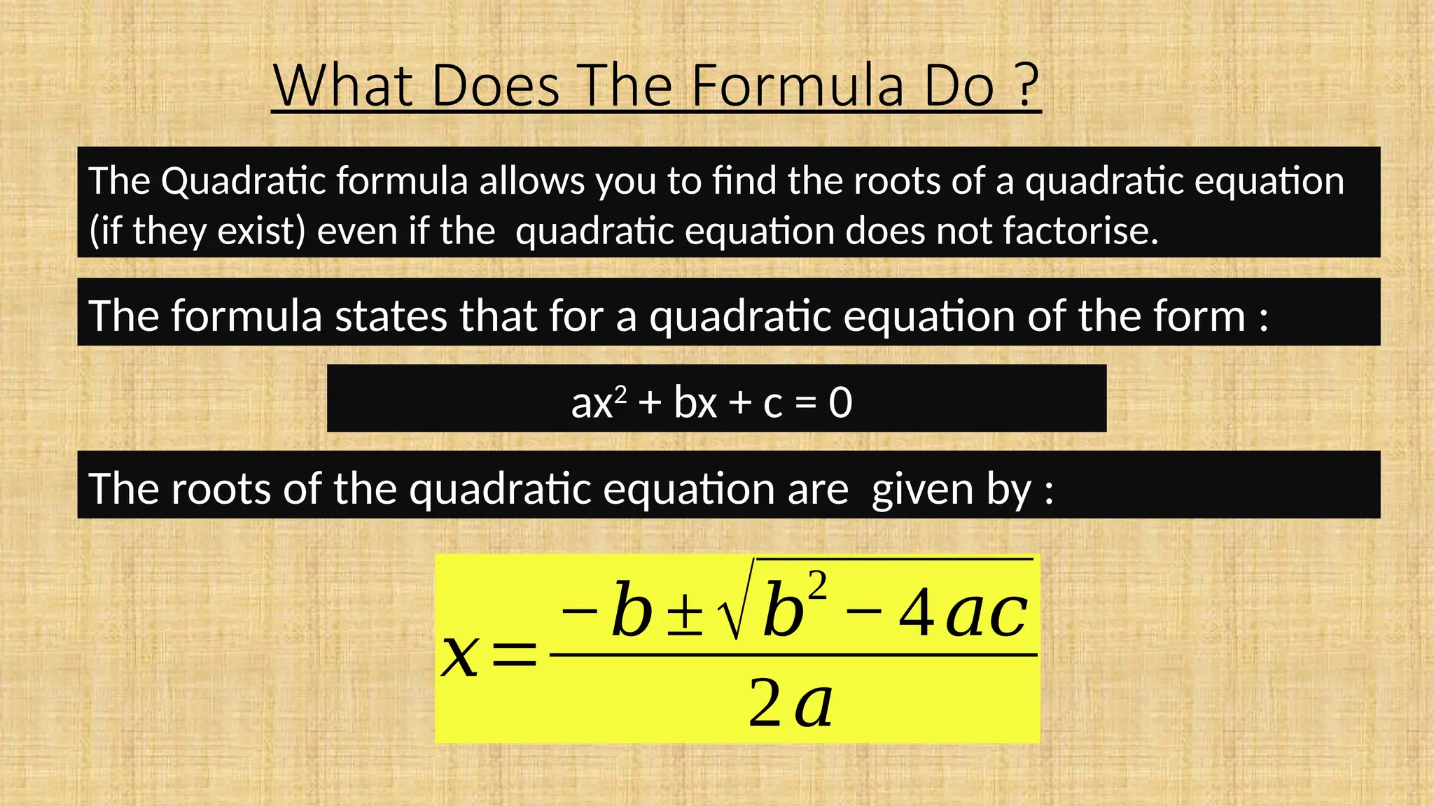 What Does The Formula Do ?
The Quadratic formula allows you to find the roots of a quadratic equation
(if they exist) even if the quadratic equation does not factorise.
The formula states that for a quadratic equation of the form :
ax2
+ bx + c = 0
The roots of the quadratic equation are given by :
𝑥=
−𝑏±√𝑏
2
−4𝑎𝑐
2𝑎
 