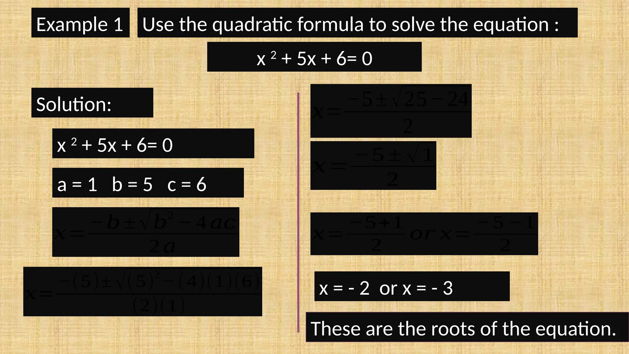Example 1 Use the quadratic formula to solve the equation :
x 2
+ 5x + 6= 0
Solution:
x 2
+ 5x + 6= 0
a = 1 b = 5 c = 6
𝑥=
−𝑏± √𝑏
2
− 4 𝑎𝑐
2 𝑎
𝑥=
−(5)± √(5)
2
−(4)(1)(6)
(2)(1)
𝑥=
−5±√25−24
2
𝑥=
−5 ± √1
2
𝑥=
−5+1
2
𝑜𝑟 𝑥=
−5 −1
2
x = - 2 or x = - 3
These are the roots of the equation.
 