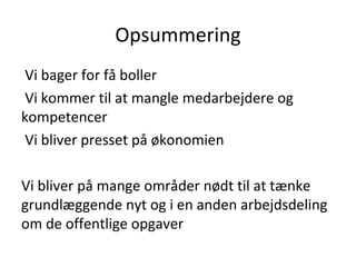 Opsummering
Vi bager for få boller
Vi kommer til at mangle medarbejdere og
kompetencer
Vi bliver presset på økonomien

Vi bliver på mange områder nødt til at tænke
grundlæggende nyt og i en anden arbejdsdeling
om de offentlige opgaver
 