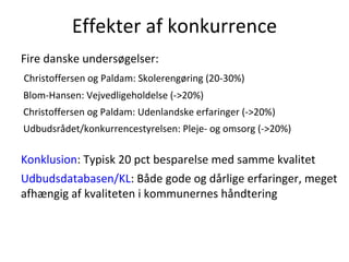 Effekter af konkurrence
Fire danske undersøgelser:
Christoffersen og Paldam: Skolerengøring (20-30%)
Blom-Hansen: Vejvedligeholdelse (->20%)
Christoffersen og Paldam: Udenlandske erfaringer (->20%)
Udbudsrådet/konkurrencestyrelsen: Pleje- og omsorg (->20%)

Konklusion: Typisk 20 pct besparelse med samme kvalitet
Udbudsdatabasen/KL: Både gode og dårlige erfaringer, meget
afhængig af kvaliteten i kommunernes håndtering
 