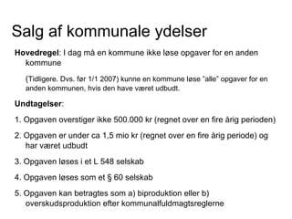 Salg af kommunale ydelser
Hovedregel: I dag må en kommune ikke løse opgaver for en anden
  kommune
   (Tidligere. Dvs. før 1/1 2007) kunne en kommune løse ”alle” opgaver for en
   anden kommunen, hvis den have været udbudt.

Undtagelser:
1. Opgaven overstiger ikke 500.000 kr (regnet over en fire årig perioden)
2. Opgaven er under ca 1,5 mio kr (regnet over en fire årig periode) og
   har været udbudt
3. Opgaven løses i et L 548 selskab
4. Opgaven løses som et § 60 selskab
5. Opgaven kan betragtes som a) biproduktion eller b)
   overskudsproduktion efter kommunalfuldmagtsreglerne
 