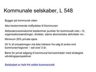 Kommunale selskaber, L 548
Bygger på kommunal viden
Ikke bestemmende indflydelse til Kommunen
Aktionæroverenskomst bestemmer punkter for kommunalt veto – fx
organisationsændringer, direktør, større økonomiske aktiviteter mv.
Minimum 25% private ejere
25 % af omsætningen må ikke hidrører fra salg til andre end
kommuner/regioner – set over 3 år.
Bane for privat adgang til kommunal kerneområder med strategisk
udviklingsperspektiver


Selskabet er helt frit stillet kommercielt
 
