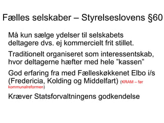 Fælles selskaber – Styrelseslovens §60
 Må kun sælge ydelser til selskabets
 deltagere dvs. ej kommercielt frit stillet.
 Traditionelt organiseret som interessentskab,
 hvor deltagerne hæfter med hele ”kassen”
 God erfaring fra med Fælleskøkkenet Elbo i/s
 (Fredericia, Kolding og Middelfart) (KRAM – før
 kommunalreformen)

 Kræver Statsforvaltningens godkendelse
 