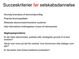 Succeskriterier før selskabsdannelse

Grundig foranalyse af økonomigrundlag
Præcise leveringsaftaler
Afklarede økonomi/administrative systemer
Højt informations-/inddragelses niveau af interessenter

Nøglespørgsmålene:
Er der klare økonomiske, politiske eller strategiske grunde til at lave
øvelsen?
Opnår man mere på det frie marked, hvor kommunen ikke deltager som
ejer?
Er det bedre med fortsat traditionel produktion?
 