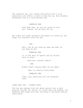 3
The nameless man just stands motionless with a calm
expression and offers a hand to help ben up. Ben shudders
backwards from his outstretched arm.
NAMELESS MAN
Calm down ben, we are not going to hurt
you. Please, let me help you up.
Ben takes his hands gingerly and begins to stand up, but
keeps his distance from the man.
BEN
Wait, how do you know my name and what do
you mean by we?
NAMELESS MAN
It is the duty of myself and my friend
here to know.
(Gestures towards rabbit)
BEN
W-wait what? (Pause) What do you mean?
(Ben is clearly frustrated)
NAMELESS MAN
Come, your questions will be answered
soon.
SCENE TWO: EXT – COUNTRY PATH
The two men emerge from the dense avenue into a path
passing through the center of a wide open hay meadow, the
Nameless Man leads with Ben following a few paces behind
cautiously.
 