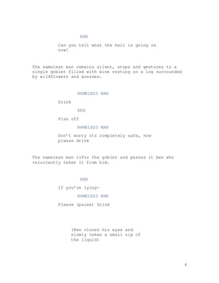 4
BEN
Can you tell what the hell is going on
now!
The nameless man remains silent, stops and gestures to a
single goblet filled with wine resting on a log surrounded
by wildflowers and grasses.
NAMELESS MAN
Drink
BEN
Piss off
NAMELESS MAN
Don’t worry its completely safe, now
please drink
The nameless man lifts the goblet and passes it ben who
reluctantly takes it from him.
BEN
If you’re lying-
NAMELESS MAN
Please (pause) Drink
(Ben closes his eyes and
slowly takes a small sip of
the liquid)
 