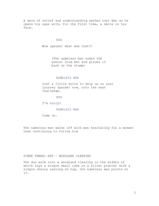 5
A wave of relief and understanding washes over Ben as he
opens his eyes with, for the first time, a smile on his
face.
BEN
Wow (pause) what was that?!
(The nameless man takes the
goblet from ben and places it
back on the stump)
NAMELESS MAN
Just a little drink to help us on your
journey (pause) now, onto the next
challenge.
BEN
I’m sorry?
NAMELESS MAN
Come on.
The nameless man walks off with ben hesitating for a moment
then continuing to follow him
SCENE THREE: EXT – WOODLAND CLEARING
The duo walk into a woodland clearing in the middle of
which lays a single small cake on a silver platter with a
single cherry resting on top, the nameless man points at
it.
 