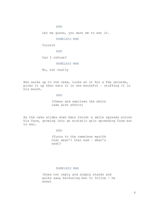 6
BEN
Let me guess, you want me to eat it.
NAMELESS MAN
Correct
BEN
Can I refuse?
NAMELESS MAN
No, not really
Ben walks up to the cake, looks at it for a few seconds,
picks it up then eats it in one mouthful – stuffing it in
his mouth.
BEN
(Chews and swallows the whole
cake with effort)
As the cake slides down bens throat a smile spreads across
his face, growing into an ecstatic grin spreading from ear
to ear.
BEN
(Turns to the nameless man)Ok
that wasn’t that bad – what’s
next?
NAMELESS MAN
(Does not reply and simply stands and
walks away beckoning ben to follow - he
does)
 