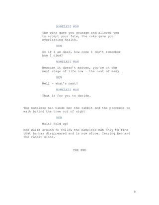 8
NAMELESS MAN
The wine gave you courage and allowed you
to accept your fate, the cake gave you
everlasting health.
BEN
So if I am dead, how come I don’t remember
how I died?
NAMELESS MAN
Because it doesn’t matter, you’re on the
next stage of life now – the next of many.
BEN
Well – what’s next?
NAMELESS MAN
That is for you to decide.
The nameless man hands ben the rabbit and the proceeds to
walk behind the tree out of sight
BEN
Wait! Hold up!
Ben walks around to follow the nameless man only to find
that he has disappeared and is now alone, leaving ben and
the rabbit alone.
THE END
 