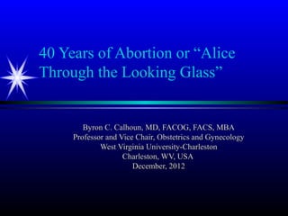 40 Years of Abortion or “Alice
Through the Looking Glass”


        Byron C. Calhoun, MD, FACOG, FACS, MBA
     Professor and Vice Chair, Obstetrics and Gynecology
             West Virginia University-Charleston
                    Charleston, WV, USA
                       December, 2012
 