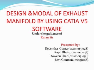 DESIGN &MODAL OF EXHAUST
MANIFOLD BY USING CATIA V5
SOFTWARE
Under the guidance of
Karan Sir
Presented by :
Devendra Gupta (0121me131028)
Kapil Bhat(0121me131038)
Naveen Shah(0121me131058)
Ravi Gour(0121me131068)
 