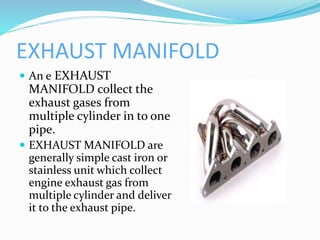 EXHAUST MANIFOLD
 An e EXHAUST
MANIFOLD collect the
exhaust gases from
multiple cylinder in to one
pipe.
 EXHAUST MANIFOLD are
generally simple cast iron or
stainless unit which collect
engine exhaust gas from
multiple cylinder and deliver
it to the exhaust pipe.
 
