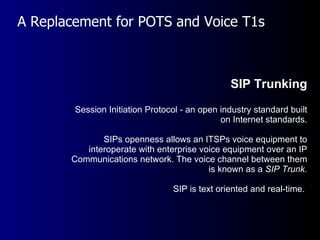 A Replacement for POTS and Voice T1s SIP Trunking Session Initiation Protocol - an open industry standard built on Internet standards. SIPs openness allows an ITSPs voice equipment to interoperate with enterprise voice equipment over an IP Communications network. The voice channel between them is known as a  SIP Trunk. SIP is text oriented and real-time.  