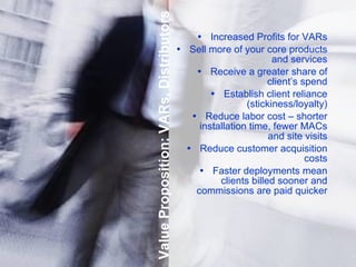 Value Proposition: VARs, Distributors Increased Profits for VARs Sell more of your core products and services Receive a greater share of client’s spend Establish client reliance (stickiness/loyalty) Reduce labor cost – shorter installation time, fewer MACs and site visits Reduce customer acquisition costs Faster deployments mean clients billed sooner and commissions   are paid quicker 