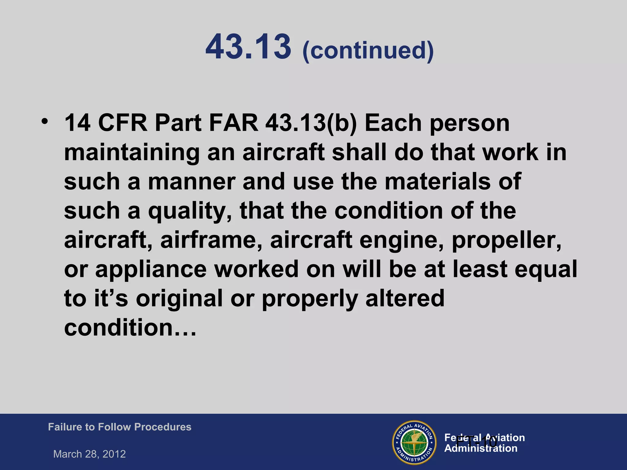 Federal Aviation
Administration
Failure to Follow Procedures
March 28, 2012
FT-10
43.13 (continued)
• 14 CFR Part FAR 43.13(b) Each person
maintaining an aircraft shall do that work in
such a manner and use the materials of
such a quality, that the condition of the
aircraft, airframe, aircraft engine, propeller,
or appliance worked on will be at least equal
to it’s original or properly altered
condition…
 