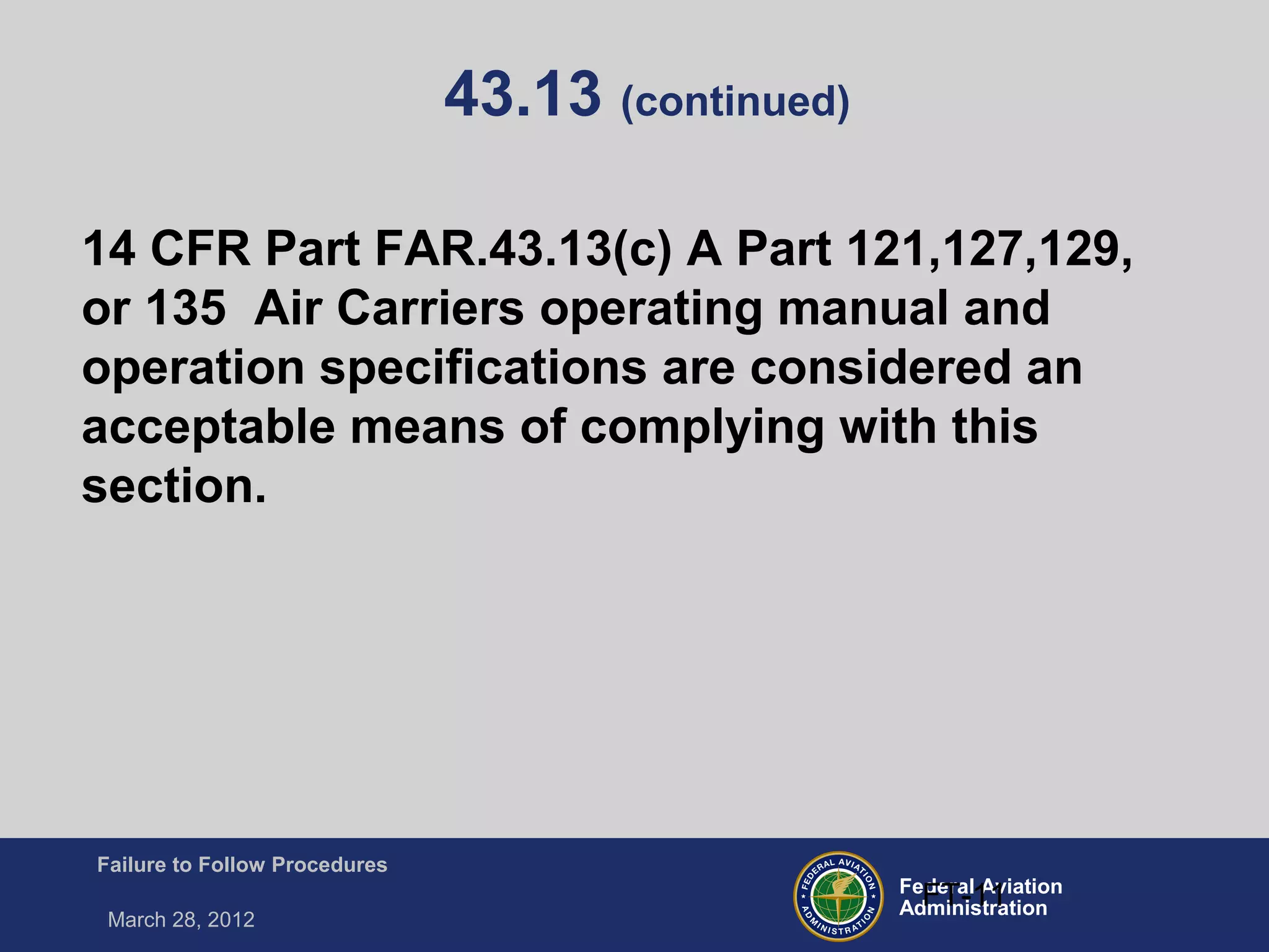 Federal Aviation
Administration
Failure to Follow Procedures
March 28, 2012
FT-11
43.13 (continued)
14 CFR Part FAR.43.13(c) A Part 121,127,129,
or 135 Air Carriers operating manual and
operation specifications are considered an
acceptable means of complying with this
section.
 