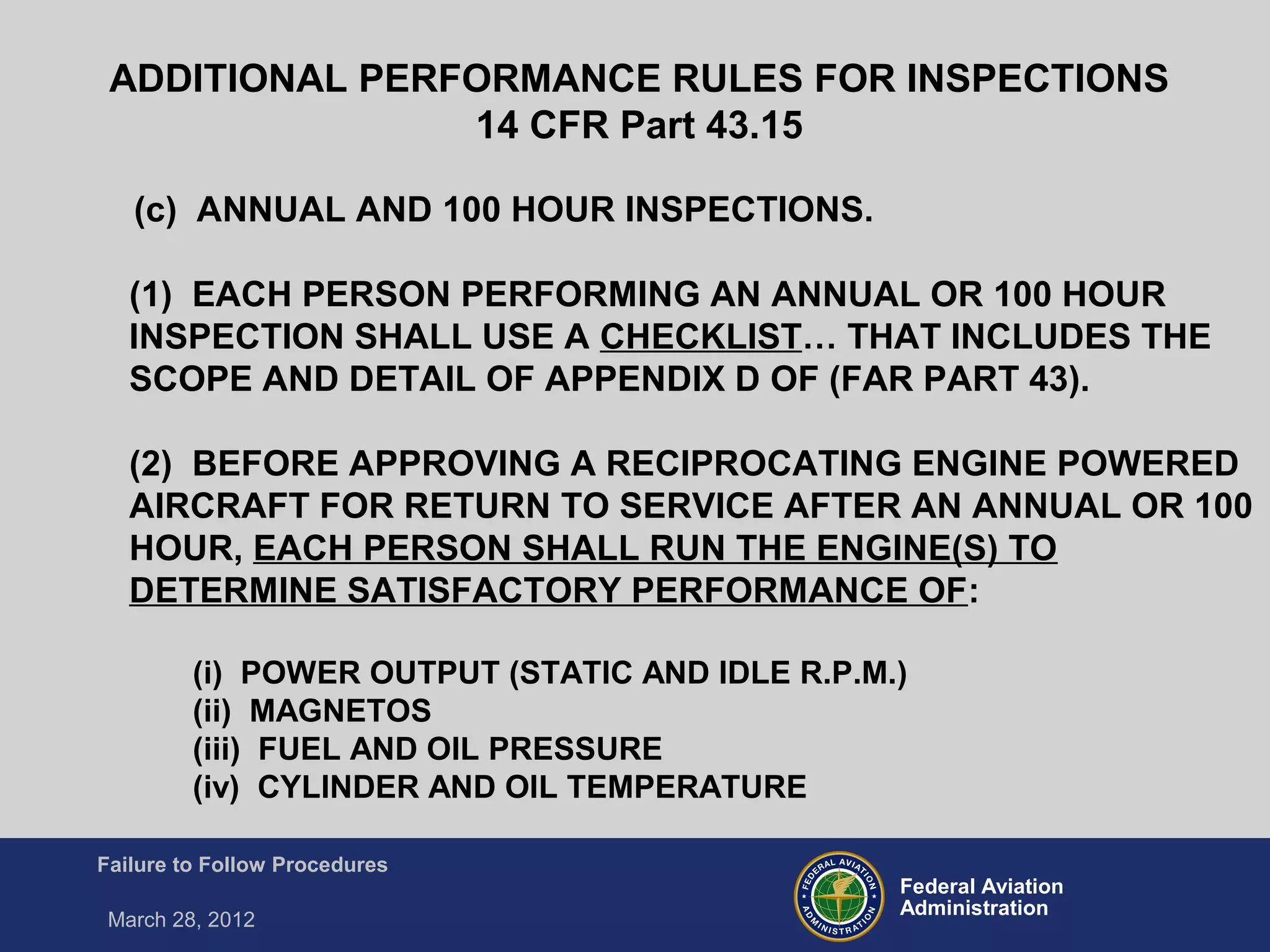 Federal Aviation
Administration
Failure to Follow Procedures
March 28, 2012
(c) ANNUAL AND 100 HOUR INSPECTIONS.
(1) EACH PERSON PERFORMING AN ANNUAL OR 100 HOUR
INSPECTION SHALL USE A CHECKLIST… THAT INCLUDES THE
SCOPE AND DETAIL OF APPENDIX D OF (FAR PART 43).
(2) BEFORE APPROVING A RECIPROCATING ENGINE POWERED
AIRCRAFT FOR RETURN TO SERVICE AFTER AN ANNUAL OR 100
HOUR, EACH PERSON SHALL RUN THE ENGINE(S) TO
DETERMINE SATISFACTORY PERFORMANCE OF:
(i) POWER OUTPUT (STATIC AND IDLE R.P.M.)
(ii) MAGNETOS
(iii) FUEL AND OIL PRESSURE
(iv) CYLINDER AND OIL TEMPERATURE
ADDITIONAL PERFORMANCE RULES FOR INSPECTIONS
14 CFR Part 43.15
 
