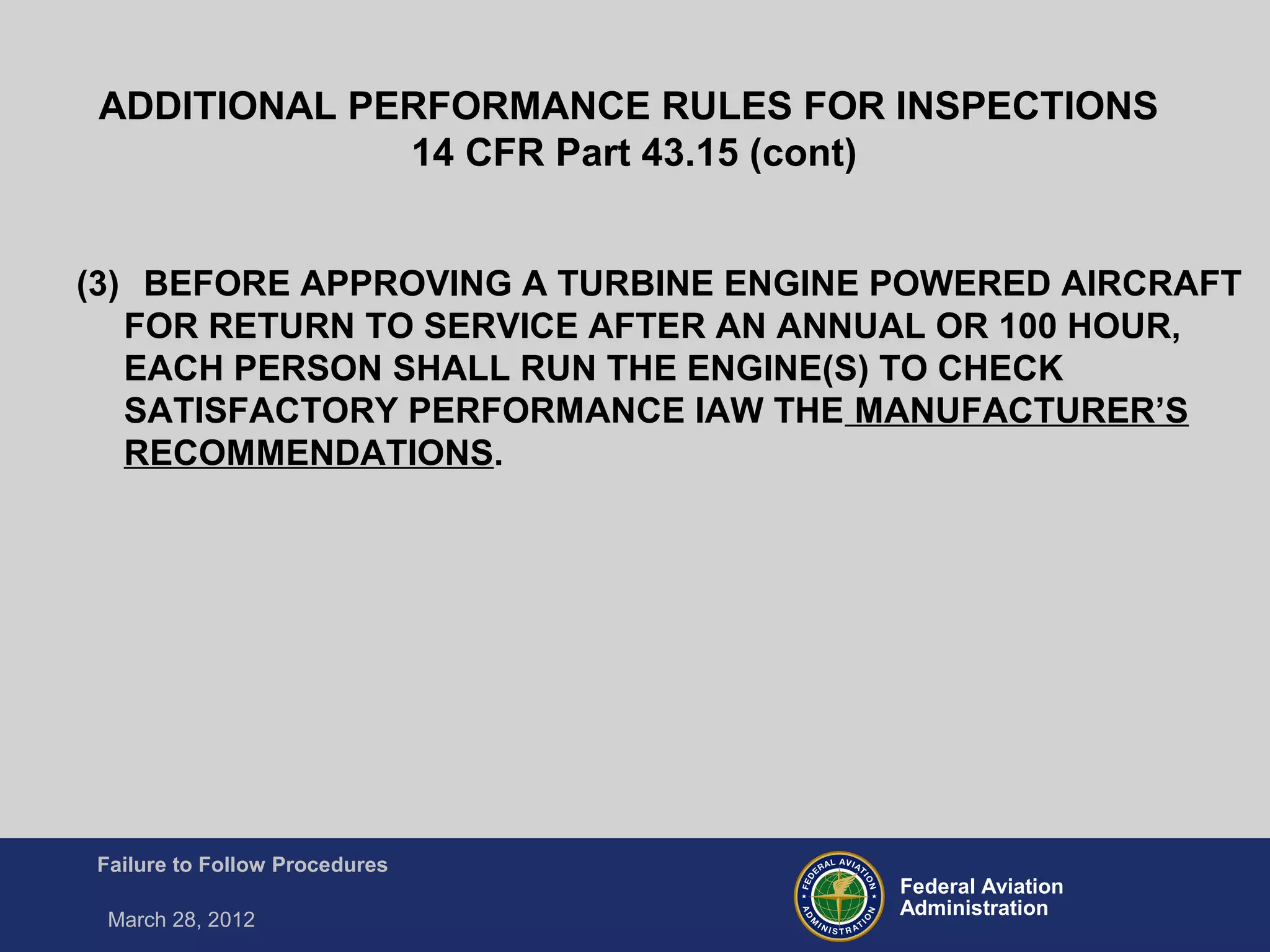 Federal Aviation
Administration
Failure to Follow Procedures
March 28, 2012
(3) BEFORE APPROVING A TURBINE ENGINE POWERED AIRCRAFT
FOR RETURN TO SERVICE AFTER AN ANNUAL OR 100 HOUR,
EACH PERSON SHALL RUN THE ENGINE(S) TO CHECK
SATISFACTORY PERFORMANCE IAW THE MANUFACTURER’S
RECOMMENDATIONS.
ADDITIONAL PERFORMANCE RULES FOR INSPECTIONS
14 CFR Part 43.15 (cont)
 