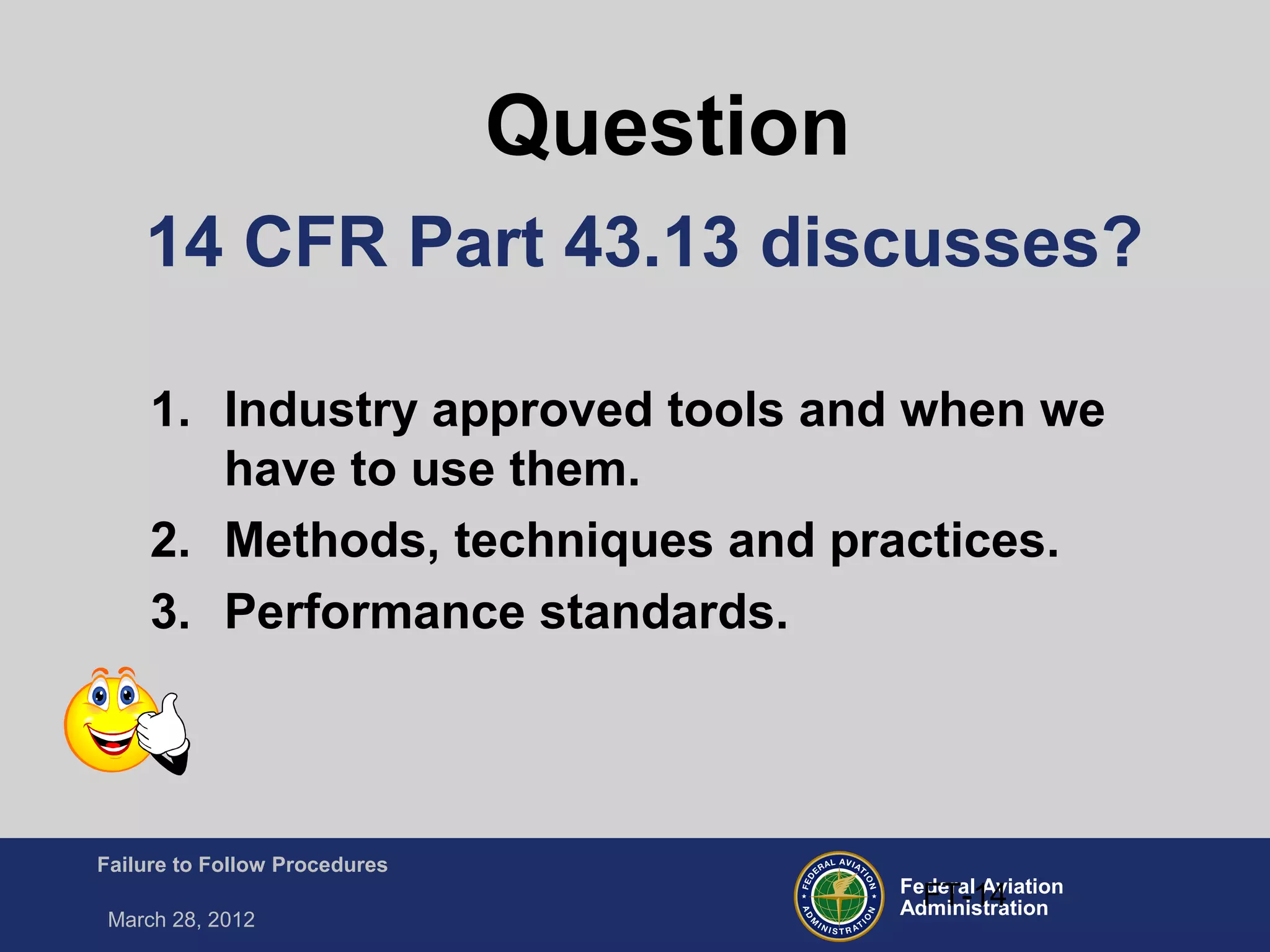 Federal Aviation
Administration
Failure to Follow Procedures
March 28, 2012
FT-14
14 CFR Part 43.13 discusses?
1. Industry approved tools and when we
have to use them.
2. Methods, techniques and practices.
3. Performance standards.
Question
 