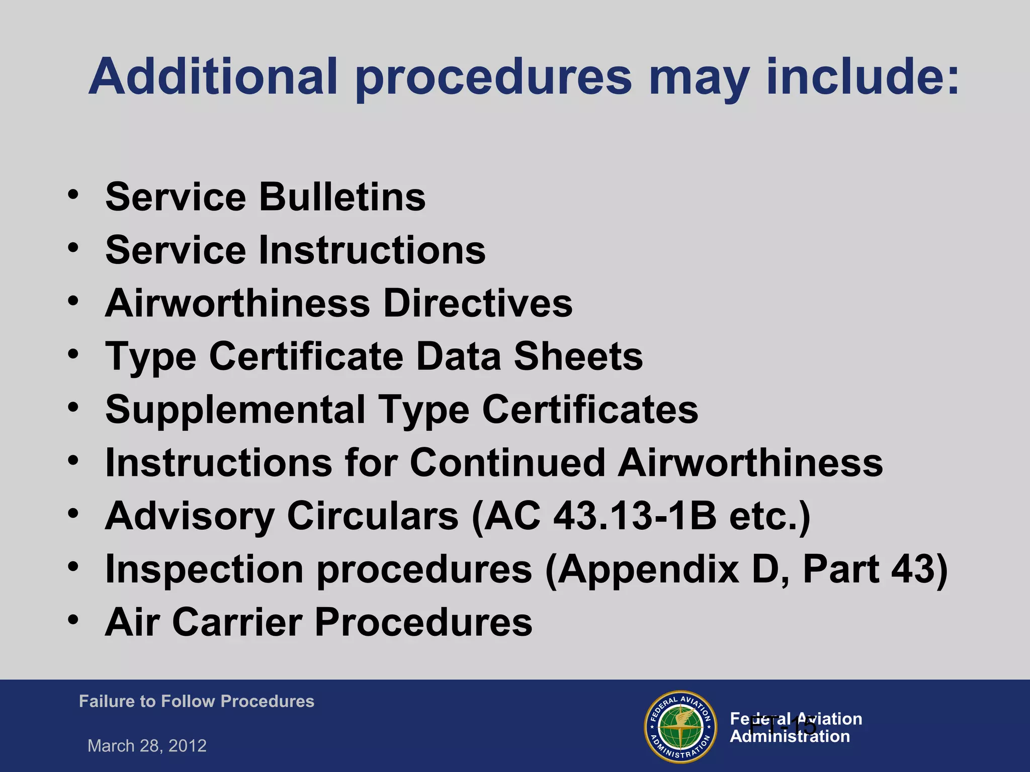 Federal Aviation
Administration
Failure to Follow Procedures
March 28, 2012
FT-15
Additional procedures may include:
• Service Bulletins
• Service Instructions
• Airworthiness Directives
• Type Certificate Data Sheets
• Supplemental Type Certificates
• Instructions for Continued Airworthiness
• Advisory Circulars (AC 43.13-1B etc.)
• Inspection procedures (Appendix D, Part 43)
• Air Carrier Procedures
 