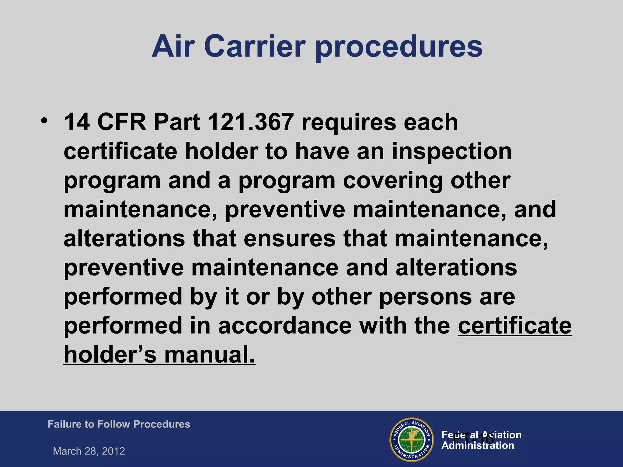 Federal Aviation
Administration
Failure to Follow Procedures
March 28, 2012
FT-16
Air Carrier procedures
• 14 CFR Part 121.367 requires each
certificate holder to have an inspection
program and a program covering other
maintenance, preventive maintenance, and
alterations that ensures that maintenance,
preventive maintenance and alterations
performed by it or by other persons are
performed in accordance with the certificate
holder’s manual.
 