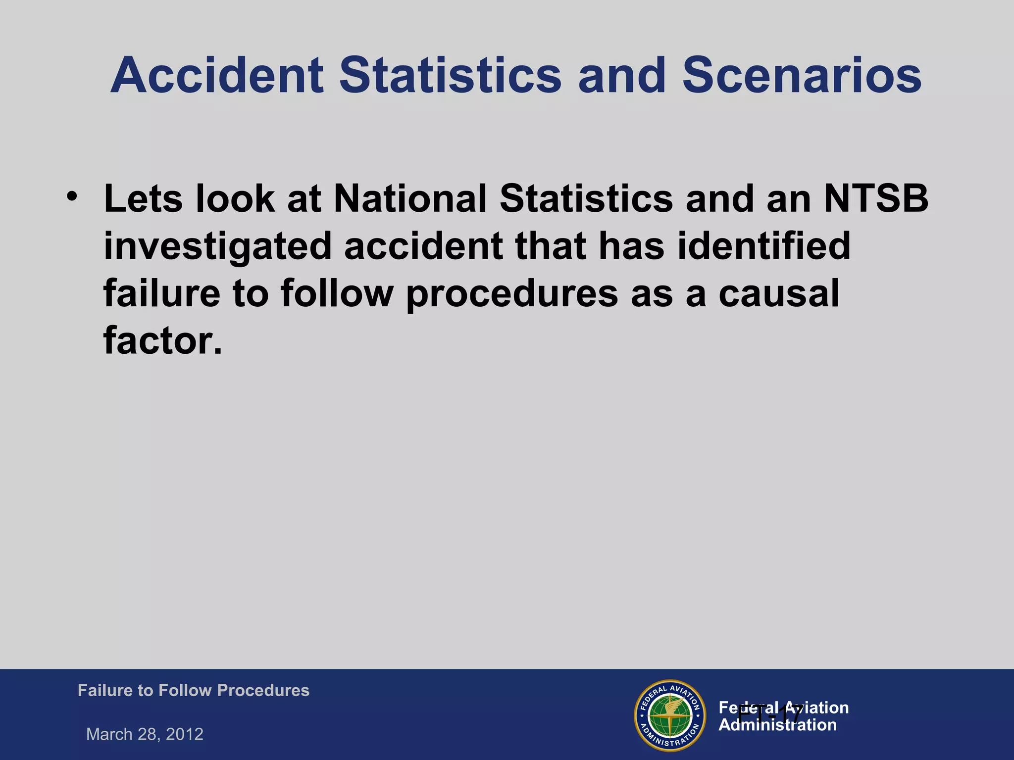 Federal Aviation
Administration
Failure to Follow Procedures
March 28, 2012
FT-17
Accident Statistics and Scenarios
• Lets look at National Statistics and an NTSB
investigated accident that has identified
failure to follow procedures as a causal
factor.
 