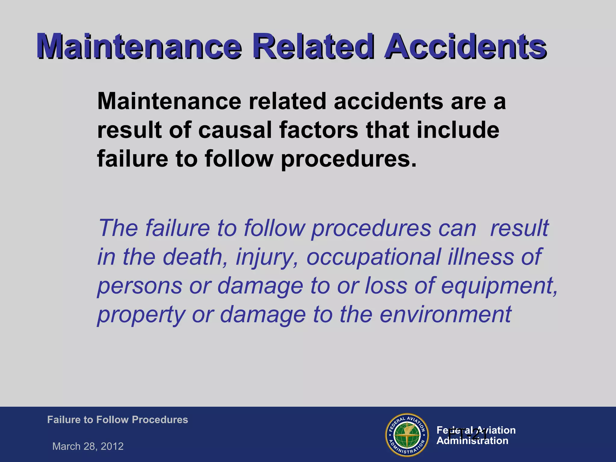 Federal Aviation
Administration
Failure to Follow Procedures
March 28, 2012
FT-21
Maintenance Related AccidentsMaintenance Related Accidents
Maintenance related accidents are a
result of causal factors that include
failure to follow procedures.
The failure to follow procedures can result
in the death, injury, occupational illness of
persons or damage to or loss of equipment,
property or damage to the environment
 