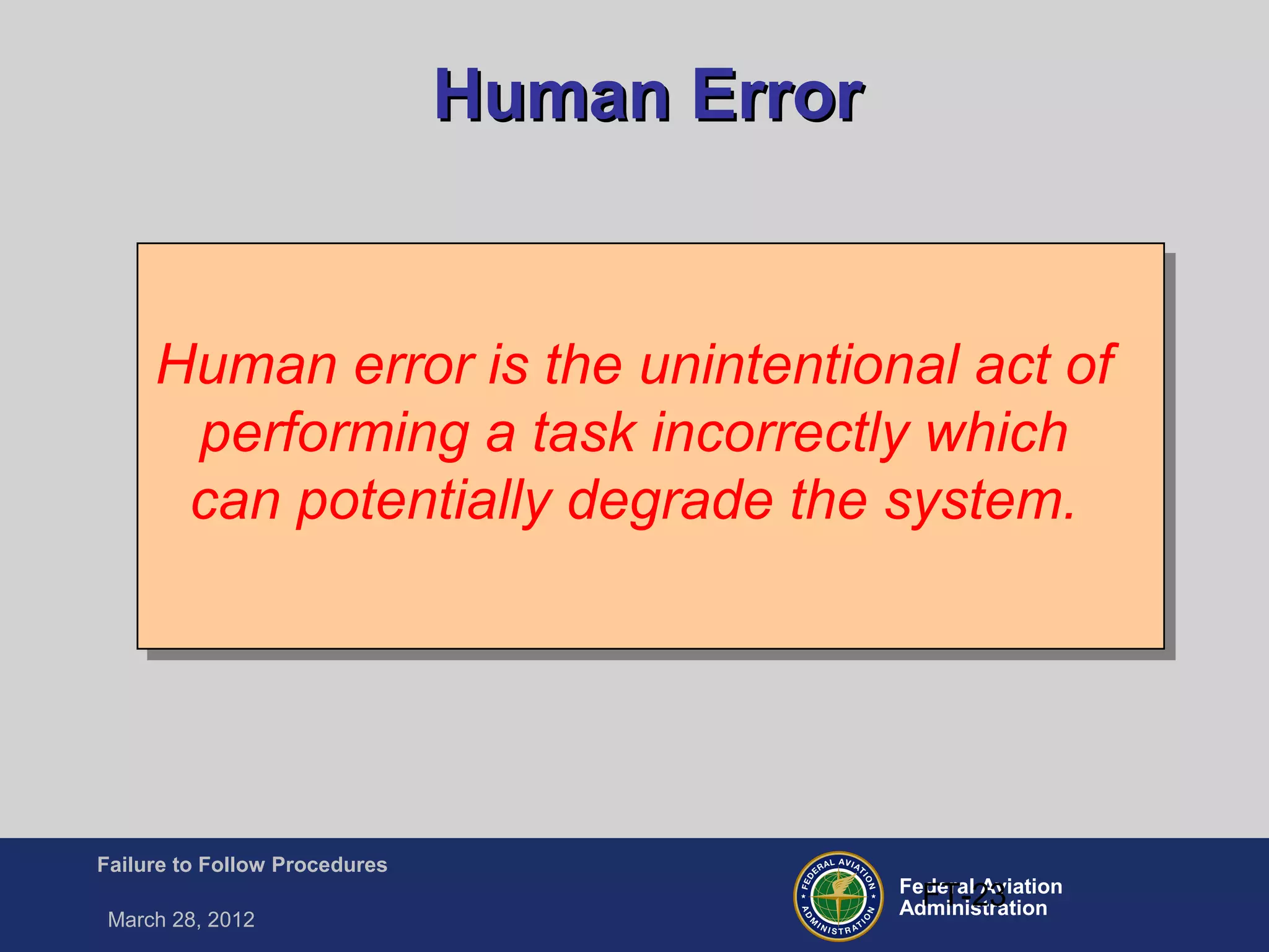 Federal Aviation
Administration
Failure to Follow Procedures
March 28, 2012
FT-23
Human ErrorHuman Error
Human error is the unintentional act of
performing a task incorrectly which
can potentially degrade the system.
 