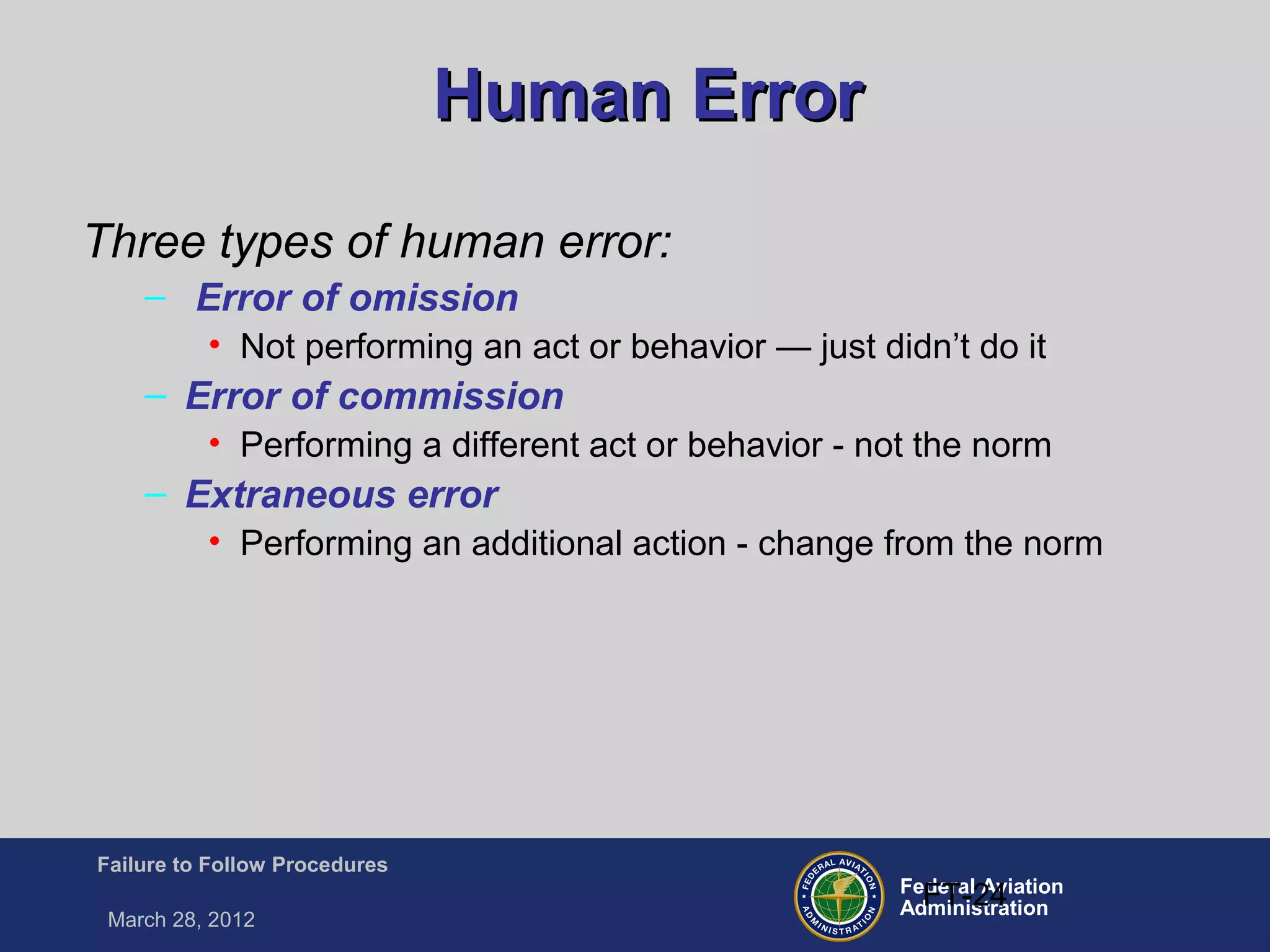 Federal Aviation
Administration
Failure to Follow Procedures
March 28, 2012
FT-24
Human ErrorHuman Error
Three types of human error:
– Error of omission
• Not performing an act or behavior — just didn’t do it
– Error of commission
• Performing a different act or behavior - not the norm
– Extraneous error
• Performing an additional action - change from the norm
 