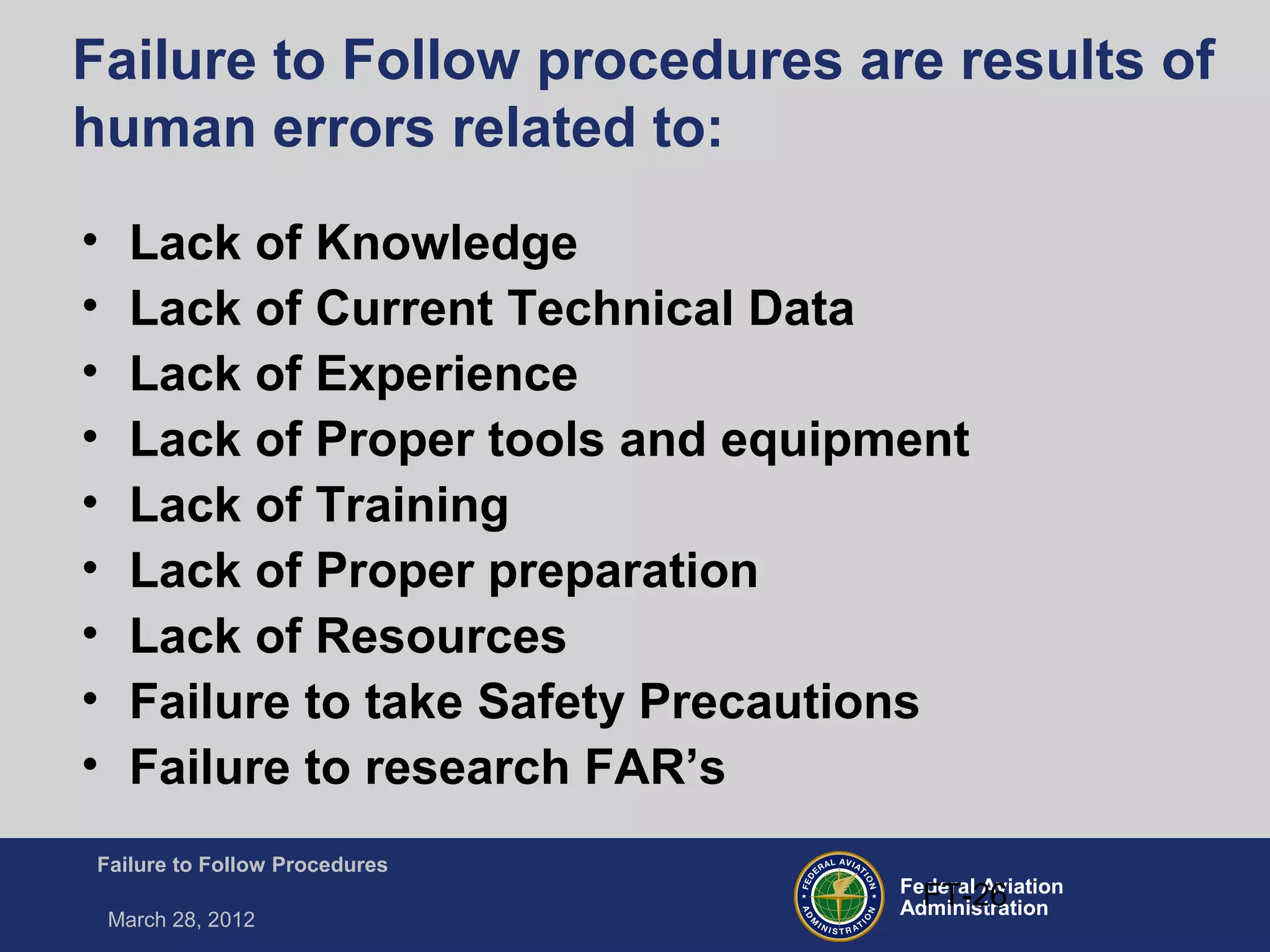 Federal Aviation
Administration
Failure to Follow Procedures
March 28, 2012
FT-26
Failure to Follow procedures are results of
human errors related to:
• Lack of Knowledge
• Lack of Current Technical Data
• Lack of Experience
• Lack of Proper tools and equipment
• Lack of Training
• Lack of Proper preparation
• Lack of Resources
• Failure to take Safety Precautions
• Failure to research FAR’s
 
