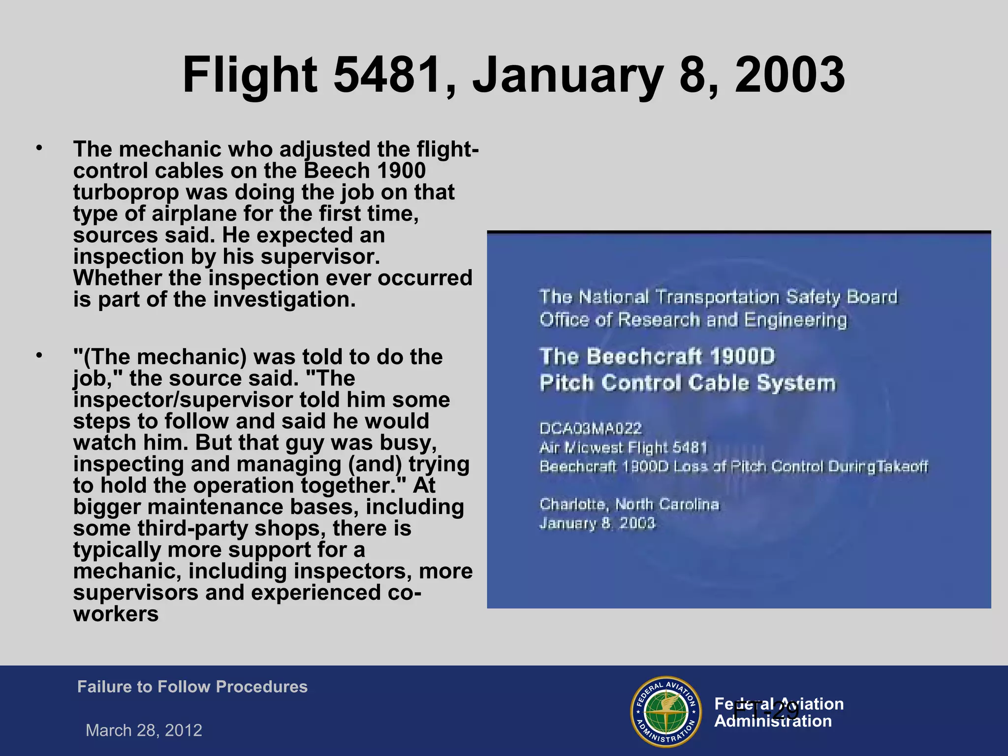 Federal Aviation
Administration
Failure to Follow Procedures
March 28, 2012
FT-29
Flight 5481, January 8, 2003
• The mechanic who adjusted the flight-
control cables on the Beech 1900
turboprop was doing the job on that
type of airplane for the first time,
sources said. He expected an
inspection by his supervisor.
Whether the inspection ever occurred
is part of the investigation.
• "(The mechanic) was told to do the
job," the source said. "The
inspector/supervisor told him some
steps to follow and said he would
watch him. But that guy was busy,
inspecting and managing (and) trying
to hold the operation together." At
bigger maintenance bases, including
some third-party shops, there is
typically more support for a
mechanic, including inspectors, more
supervisors and experienced co-
workers
 