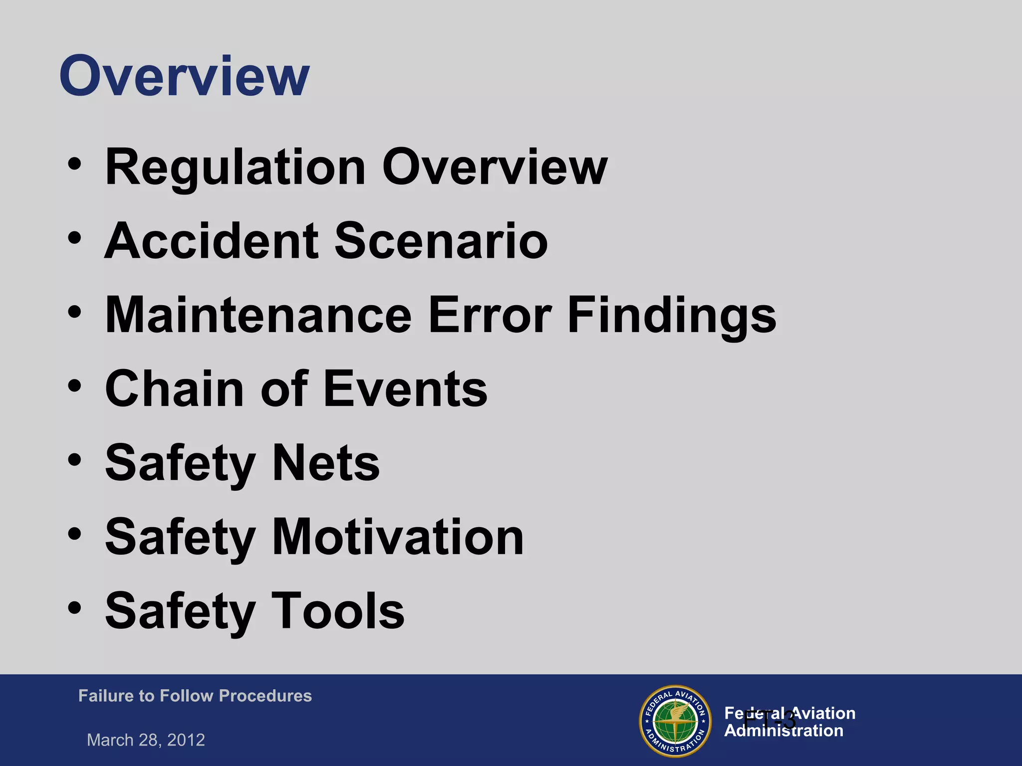 Federal Aviation
Administration
Failure to Follow Procedures
March 28, 2012
FT-3
Overview
• Regulation Overview
• Accident Scenario
• Maintenance Error Findings
• Chain of Events
• Safety Nets
• Safety Motivation
• Safety Tools
 