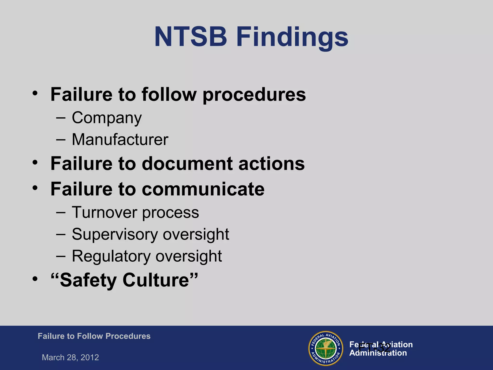 Federal Aviation
Administration
Failure to Follow Procedures
March 28, 2012
FT-32
NTSB Findings
• Failure to follow procedures
– Company
– Manufacturer
• Failure to document actions
• Failure to communicate
– Turnover process
– Supervisory oversight
– Regulatory oversight
• “Safety Culture”
 