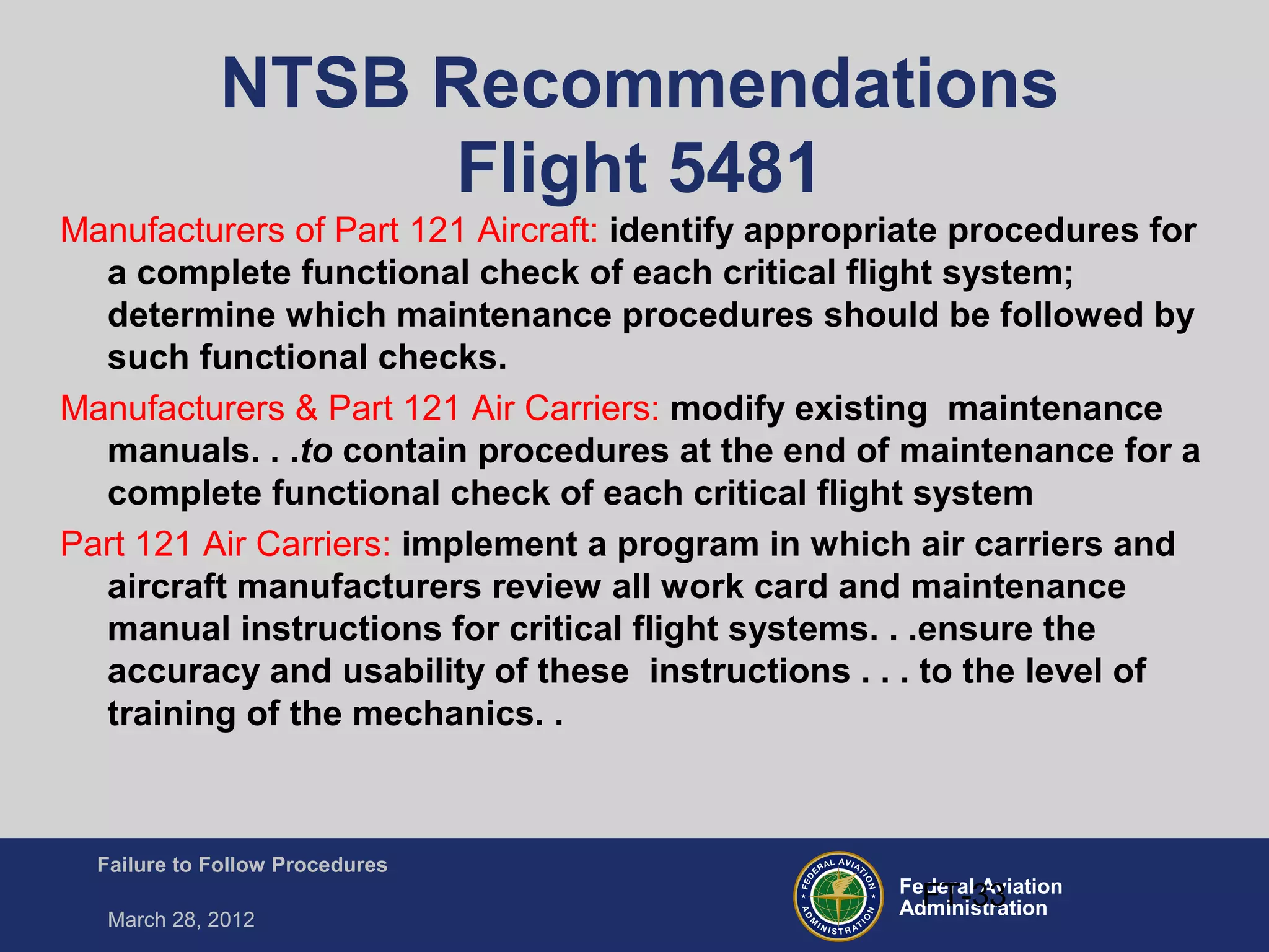 Federal Aviation
Administration
Failure to Follow Procedures
March 28, 2012
FT-33
NTSB Recommendations
Flight 5481
Manufacturers of Part 121 Aircraft: identify appropriate procedures for
a complete functional check of each critical flight system;
determine which maintenance procedures should be followed by
such functional checks.
Manufacturers & Part 121 Air Carriers: modify existing maintenance
manuals. . .to contain procedures at the end of maintenance for a
complete functional check of each critical flight system
Part 121 Air Carriers: implement a program in which air carriers and
aircraft manufacturers review all work card and maintenance
manual instructions for critical flight systems. . .ensure the
accuracy and usability of these instructions . . . to the level of
training of the mechanics. .
 