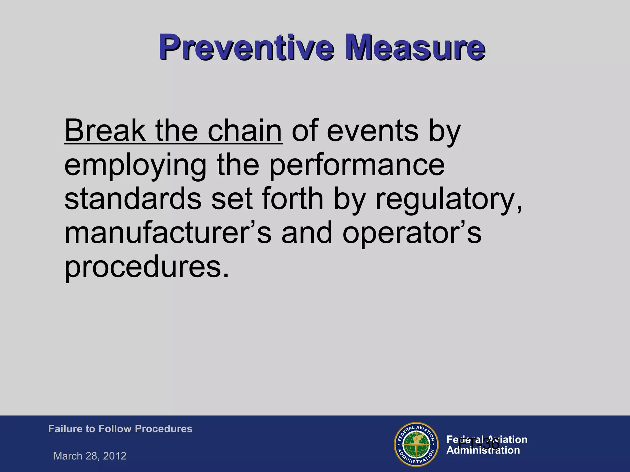 Federal Aviation
Administration
Failure to Follow Procedures
March 28, 2012
FT-36
Preventive MeasurePreventive Measure
Break the chain of events by
employing the performance
standards set forth by regulatory,
manufacturer’s and operator’s
procedures.
 