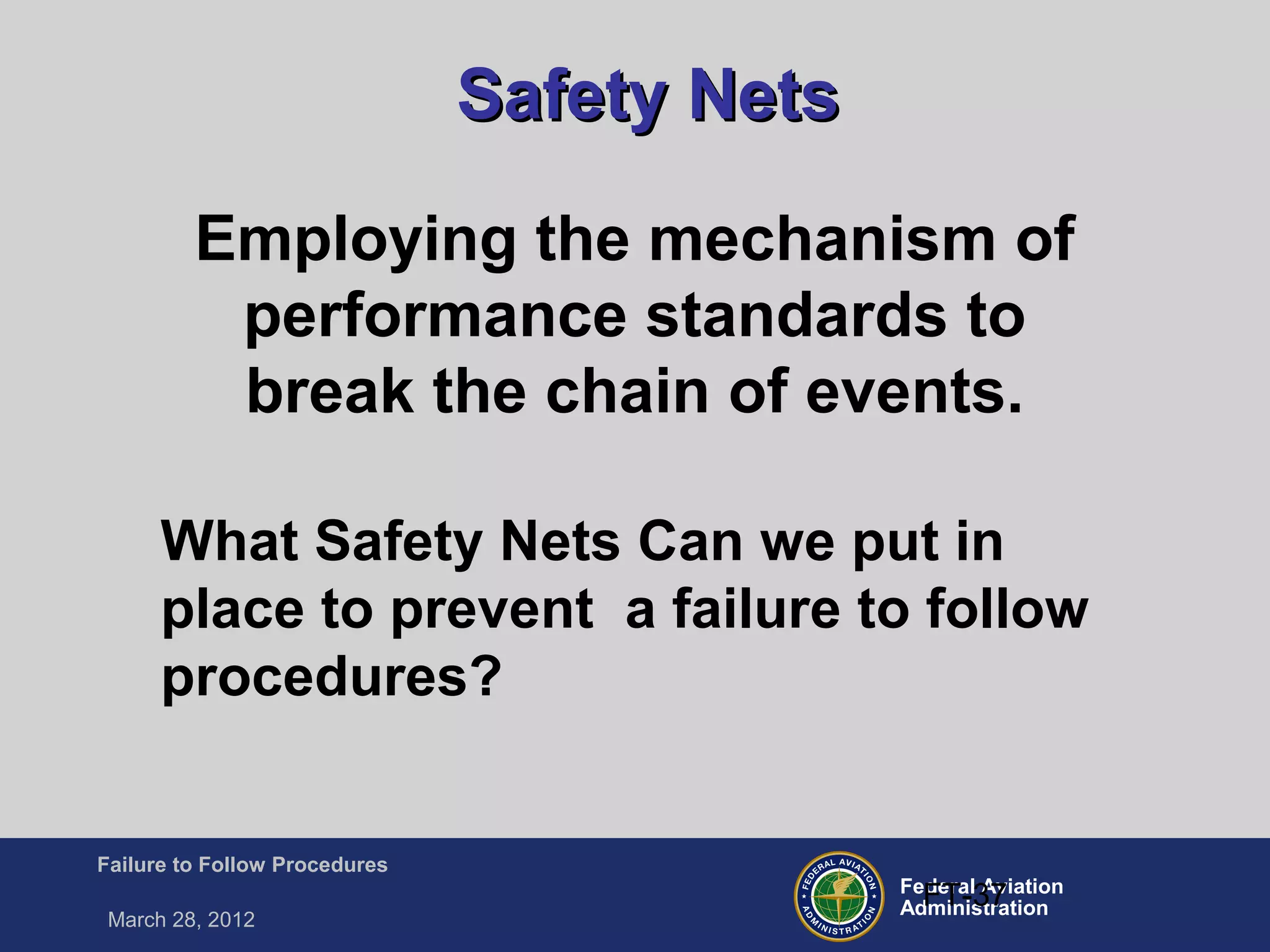Federal Aviation
Administration
Failure to Follow Procedures
March 28, 2012
FT-37
Safety NetsSafety Nets
Employing the mechanism of
performance standards to
break the chain of events.
What Safety Nets Can we put in
place to prevent a failure to follow
procedures?
 