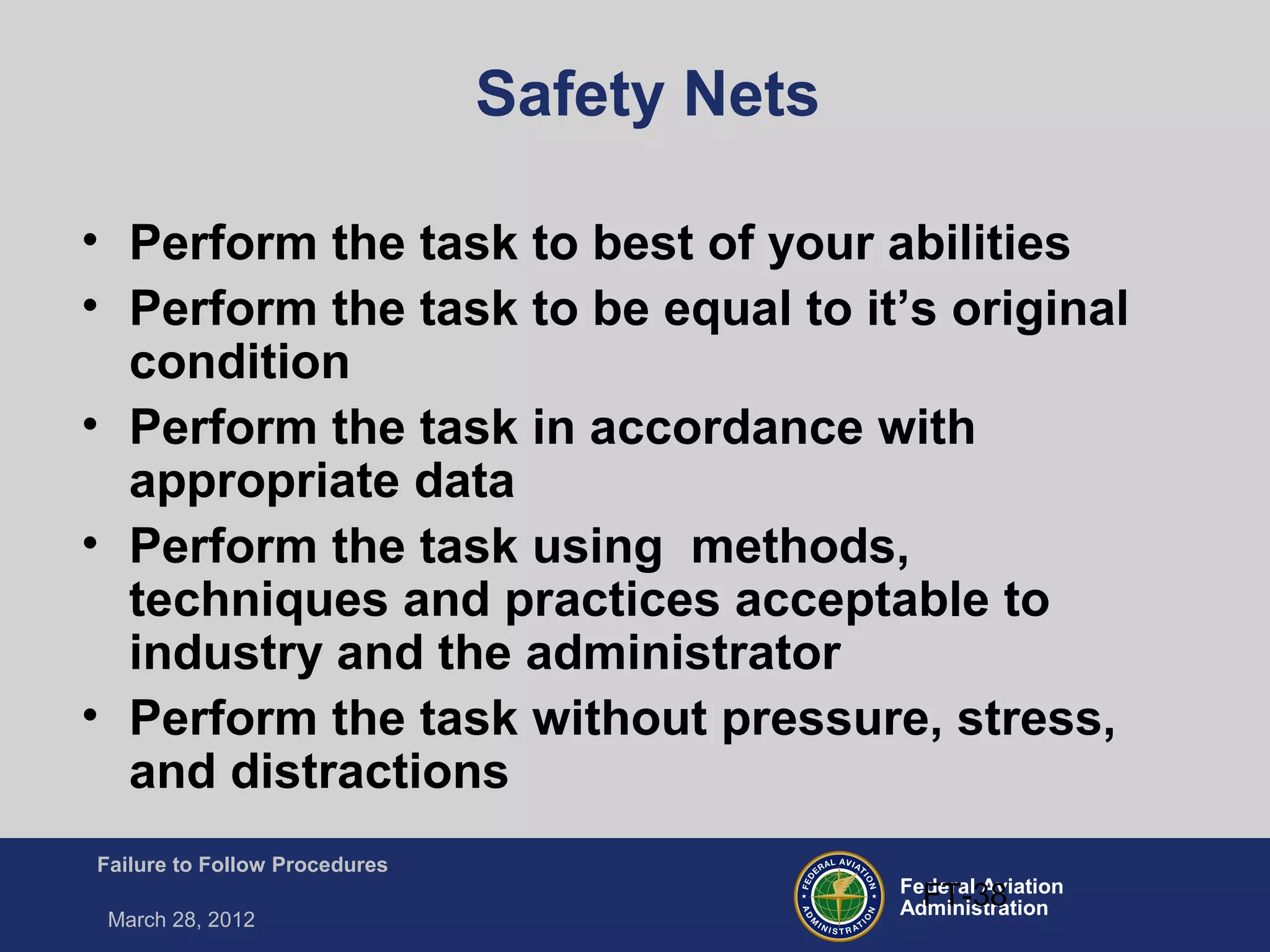 Federal Aviation
Administration
Failure to Follow Procedures
March 28, 2012
FT-38
Safety Nets
• Perform the task to best of your abilities
• Perform the task to be equal to it’s original
condition
• Perform the task in accordance with
appropriate data
• Perform the task using methods,
techniques and practices acceptable to
industry and the administrator
• Perform the task without pressure, stress,
and distractions
 